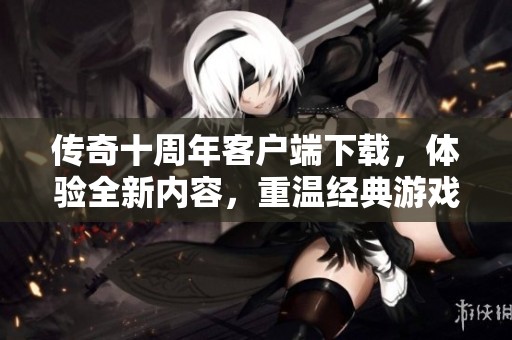 传奇十周年客户端下载，体验全新内容，重温经典游戏乐趣！