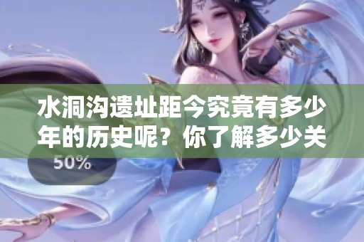 水洞沟遗址距今究竟有多少年的历史呢？你了解多少关于这个遗址的故事？