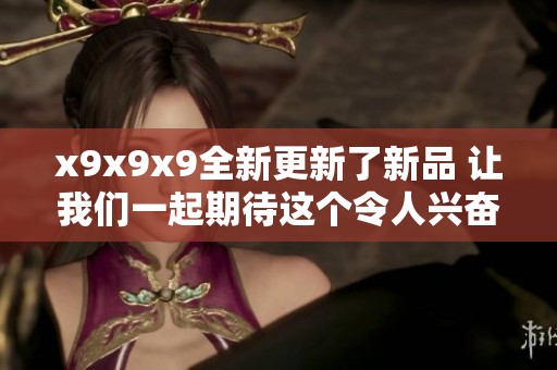 x9x9x9全新更新了新品 让我们一起期待这个令人兴奋的变化