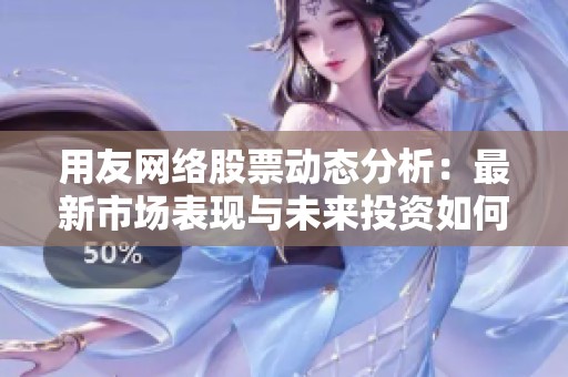 用友网络股票动态分析：最新市场表现与未来投资如何看待