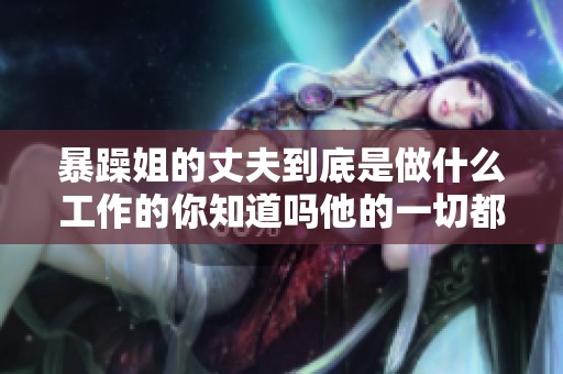 暴躁姐的丈夫到底是做什么工作的你知道吗他的一切都在这里揭秘