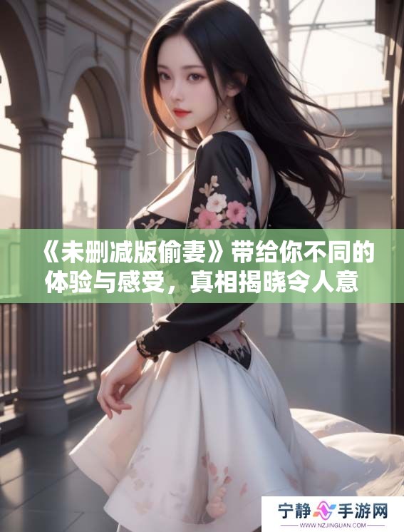 《未删减版偷妻》带给你不同的体验与感受，真相揭晓令人意想不到