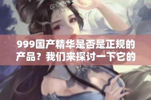 999国产精华是否是正规的产品？我们来探讨一下它的真实情况。