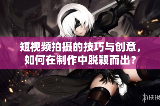 短视频拍摄的技巧与创意，如何在制作中脱颖而出？