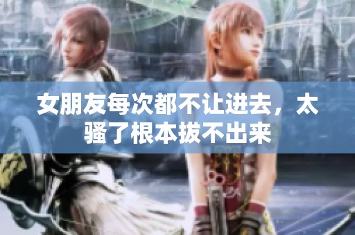 女朋友每次都不让进去，太骚了根本拔不出来