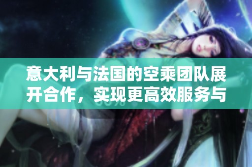 意大利与法国的空乘团队展开合作，实现更高效服务与温馨体验
