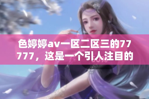 色****一区二区三的77777，这是一个引人注目的重磅内容让你期待