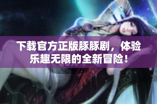 下载官方正版豚豚剧，体验乐趣无限的全新冒险！