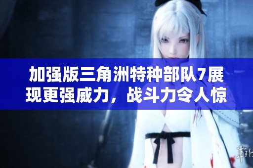 加强版三角洲特种部队7展现更强威力，战斗力令人惊叹！