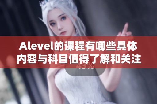 Alevel的课程有哪些具体内容与科目值得了解和关注呢