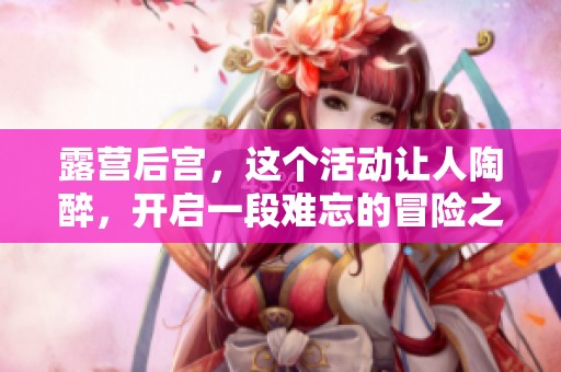 露营后宫，这个活动让人陶醉，开启一段难忘的冒险之旅