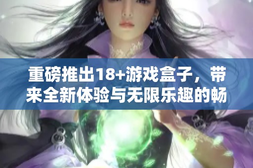 重磅推出18+游戏盒子，带来全新体验与无限乐趣的畅玩时光