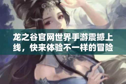龙之谷官网世界手游震撼上线，快来体验不一样的冒险之旅！