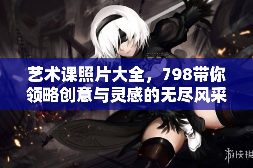 艺术课照片大全，798带你领略创意与灵感的无尽风采