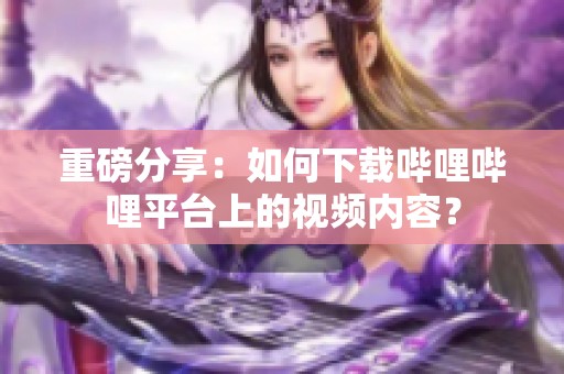 重磅分享：如何下载哔哩哔哩平台上的视频内容？