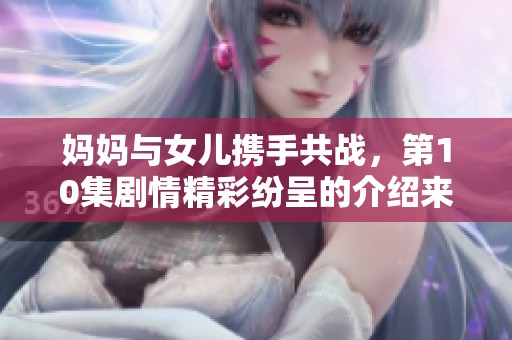 妈妈与女儿携手共战，第10集剧情精彩纷呈的介绍来了！