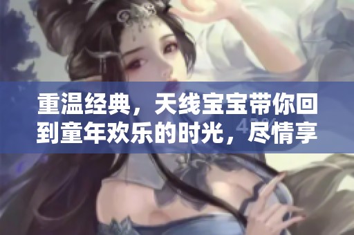 重温经典，天线宝宝带你回到童年欢乐的时光，尽情享受快乐吧