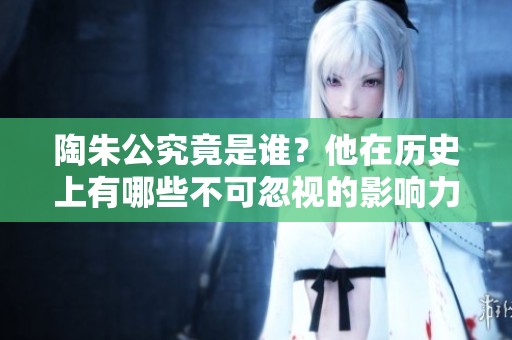 陶朱公究竟是谁？他在历史上有哪些不可忽视的影响力和贡献？