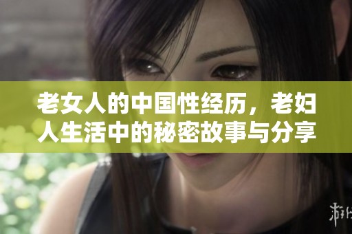 老女人的中国性经历，老妇人生活中的秘密故事与分享