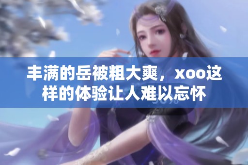 丰满的岳被粗大爽，xoo这样的体验让人难以忘怀