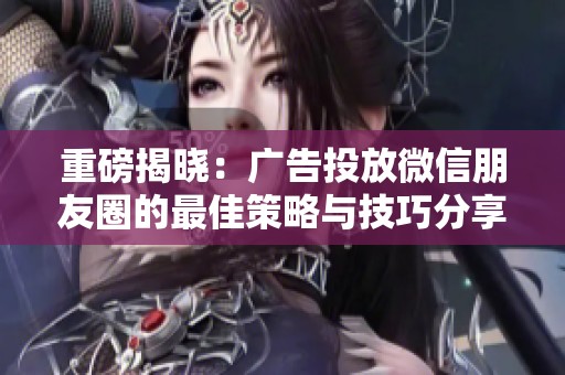 重磅揭晓：广告投放微信朋友圈的最佳策略与技巧分享