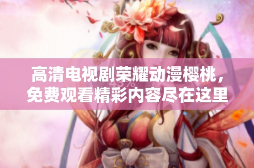 高清电视剧荣耀动漫樱桃，免费观看精彩内容尽在这里！