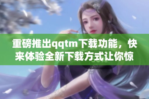 重磅推出qqtm下载功能，快来体验全新下载方式让你惊喜不断