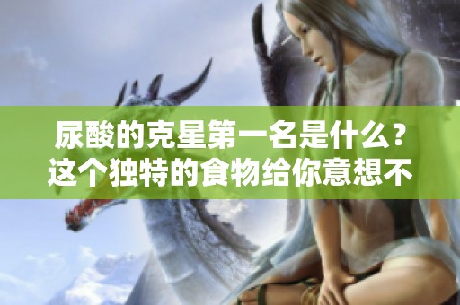 尿酸的克星第一名是什么？这个独特的食物给你意想不到的帮助！