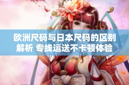 欧洲尺码与日本尺码的区别解析 专线运送不卡顿体验提升