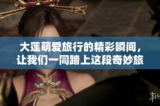 大莲萌爱旅行的精彩瞬间，让我们一同踏上这段奇妙旅程吧