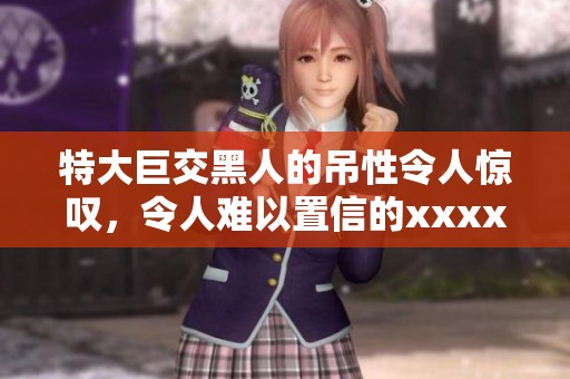 特大巨交黑人的吊性令人惊叹，令人难以置信的xxxx表现令人震撼