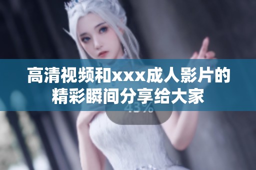 高清视频和xxx**影片的精彩瞬间分享给大家