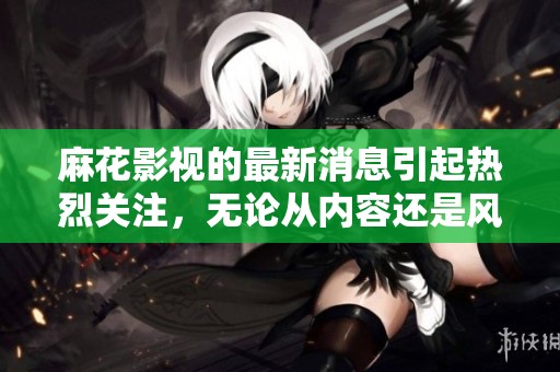 麻花影视的最新消息引起热烈关注，无论从内容还是风格都值得期待