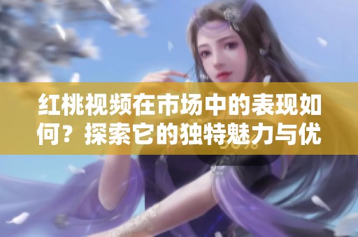 红桃视频在市场中的表现如何？探索它的独特魅力与优势所在