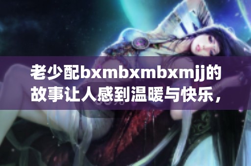 老少配bxmbxmbxmjj的故事让人感到温暖与快乐，共同演绎着动人的情感世界