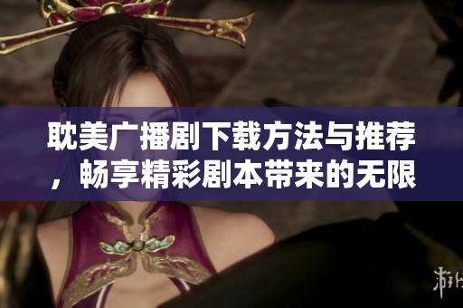 耽美广播剧下载方法与推荐，畅享精彩剧本带来的无限乐趣