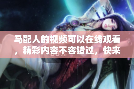 马配人的视频可以在线观看，精彩内容不容错过，快来一起欣赏吧！