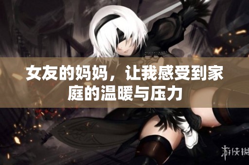 女友的妈妈，让我感受到家庭的温暖与压力