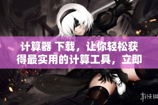 计算器 下载，让你轻松获得最实用的计算工具，立即体验吧！