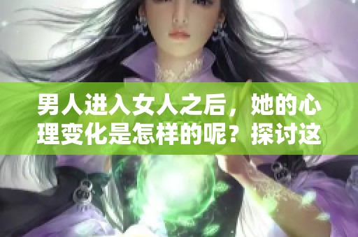 男人进入女人之后，她的心理变化是怎样的呢？探讨这个过程对女性的影响。