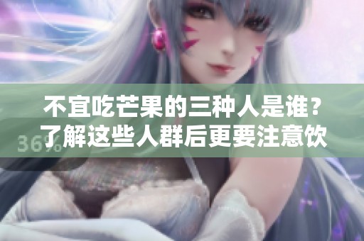 不宜吃芒果的三种人是谁？了解这些人群后更要注意饮食健康！
