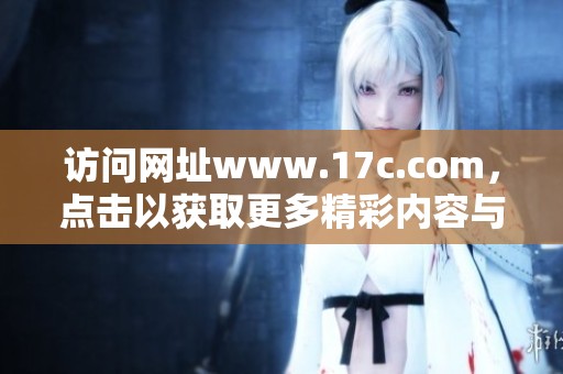访问网址www.17c.com，点击以获取更多精彩内容与服务！
