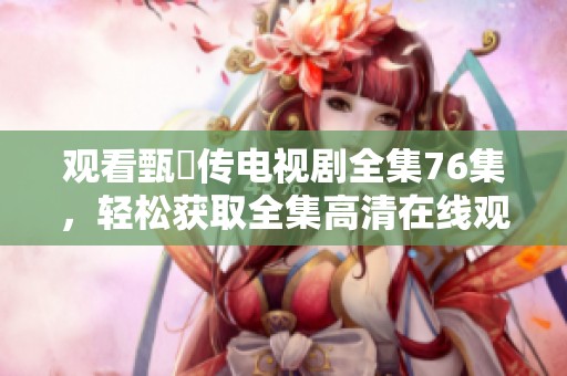 观看甄嬛传电视剧全集76集，轻松获取全集高清在线观看链接