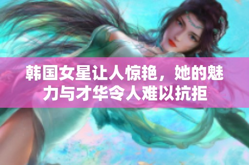 韩国女星让人惊艳，她的魅力与才华令人难以抗拒