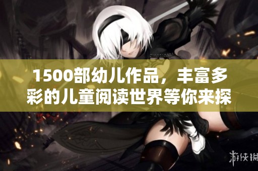 1500部幼儿作品，丰富多彩的儿童阅读世界等你来探索