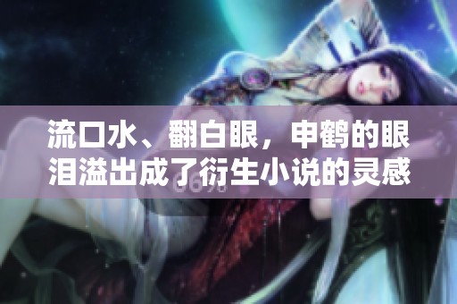 流口水、翻白眼，申鹤的眼泪溢出成了衍生小说的灵感来源