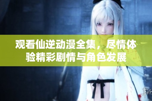 观看仙逆动漫全集，尽情体验精彩剧情与角色发展