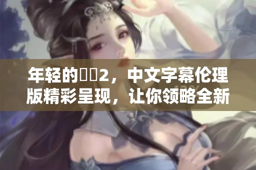 年轻的妺妺2，中文字幕伦理版精彩呈现，让你领略全新视听体验