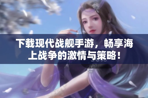 下载现代战舰手游，畅享海上战争的激情与策略！