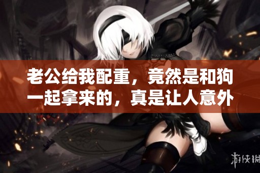 老公给我配重，竟然是和狗一起拿来的，真是让人意外！